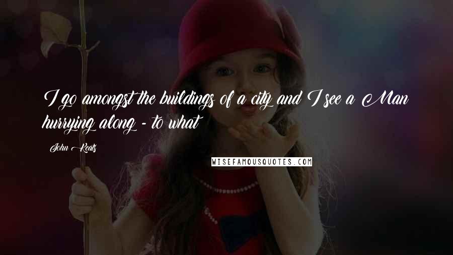 John Keats Quotes: I go amongst the buildings of a city and I see a Man hurrying along - to what?