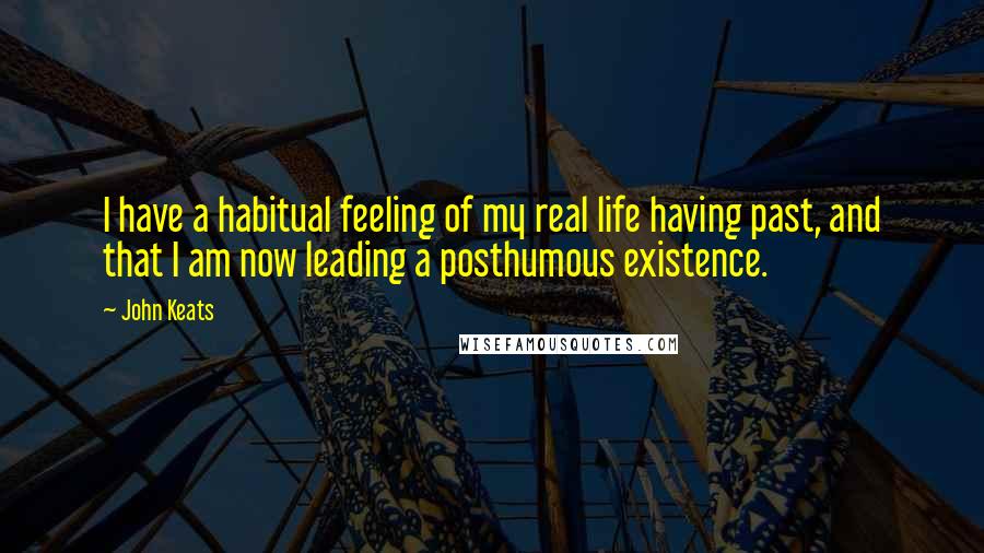 John Keats Quotes: I have a habitual feeling of my real life having past, and that I am now leading a posthumous existence.