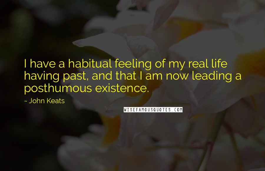 John Keats Quotes: I have a habitual feeling of my real life having past, and that I am now leading a posthumous existence.