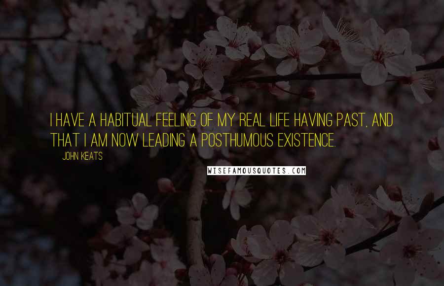 John Keats Quotes: I have a habitual feeling of my real life having past, and that I am now leading a posthumous existence.