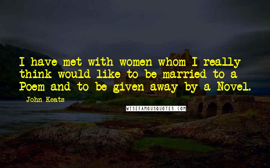 John Keats Quotes: I have met with women whom I really think would like to be married to a Poem and to be given away by a Novel.