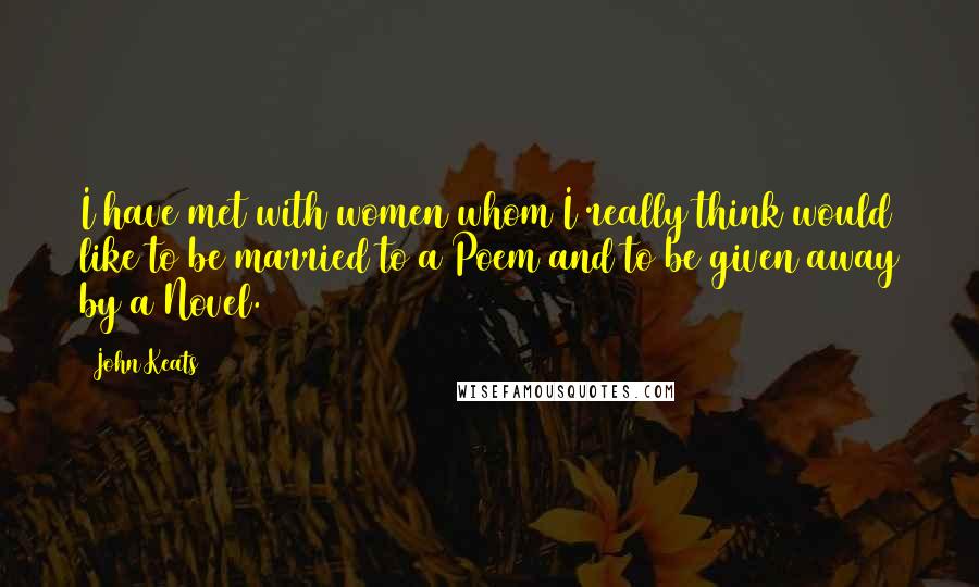 John Keats Quotes: I have met with women whom I really think would like to be married to a Poem and to be given away by a Novel.