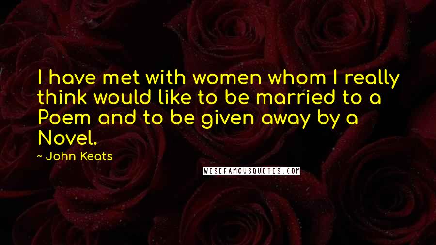 John Keats Quotes: I have met with women whom I really think would like to be married to a Poem and to be given away by a Novel.