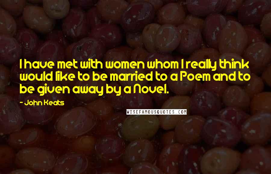 John Keats Quotes: I have met with women whom I really think would like to be married to a Poem and to be given away by a Novel.