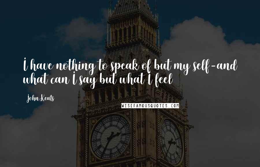 John Keats Quotes: I have nothing to speak of but my self-and what can I say but what I feel