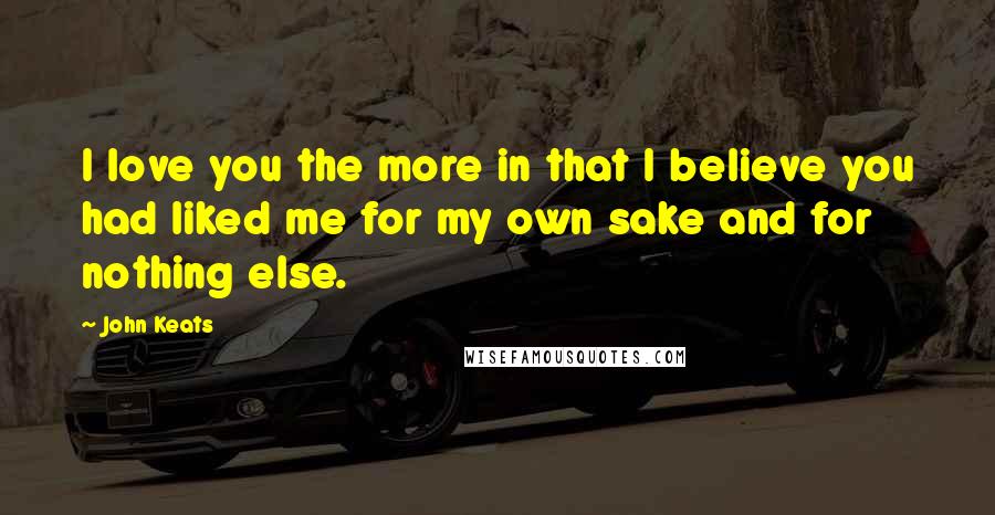 John Keats Quotes: I love you the more in that I believe you had liked me for my own sake and for nothing else.