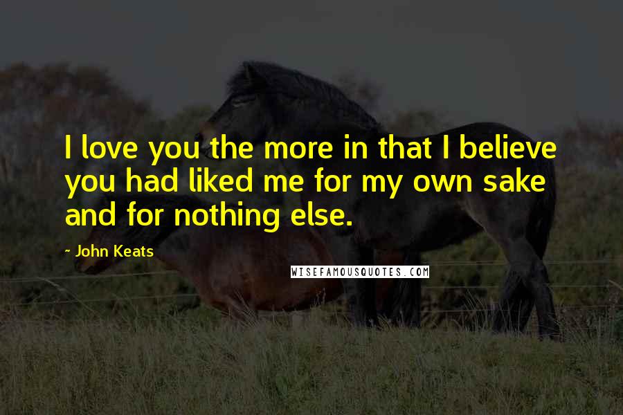 John Keats Quotes: I love you the more in that I believe you had liked me for my own sake and for nothing else.