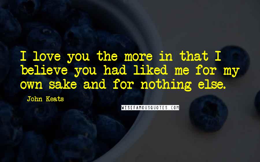 John Keats Quotes: I love you the more in that I believe you had liked me for my own sake and for nothing else.