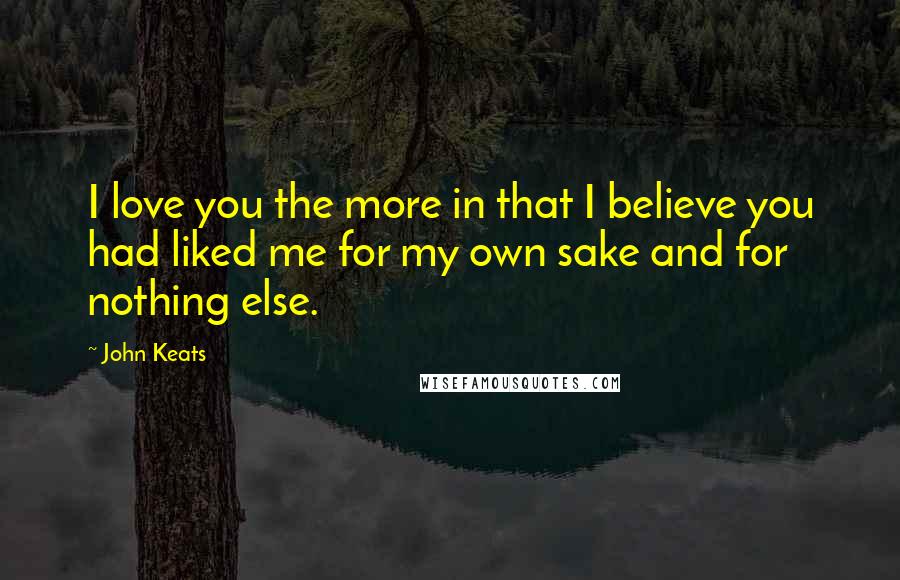 John Keats Quotes: I love you the more in that I believe you had liked me for my own sake and for nothing else.