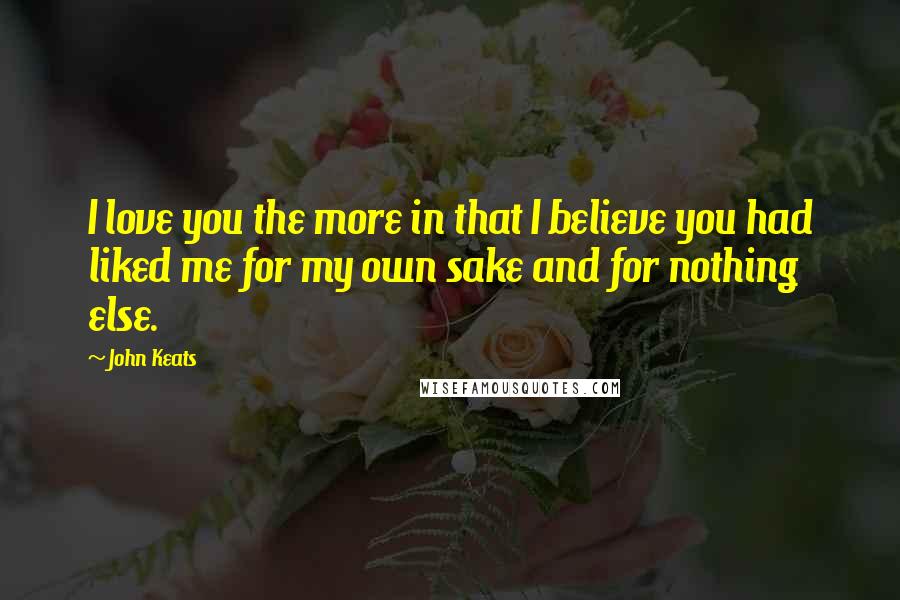 John Keats Quotes: I love you the more in that I believe you had liked me for my own sake and for nothing else.