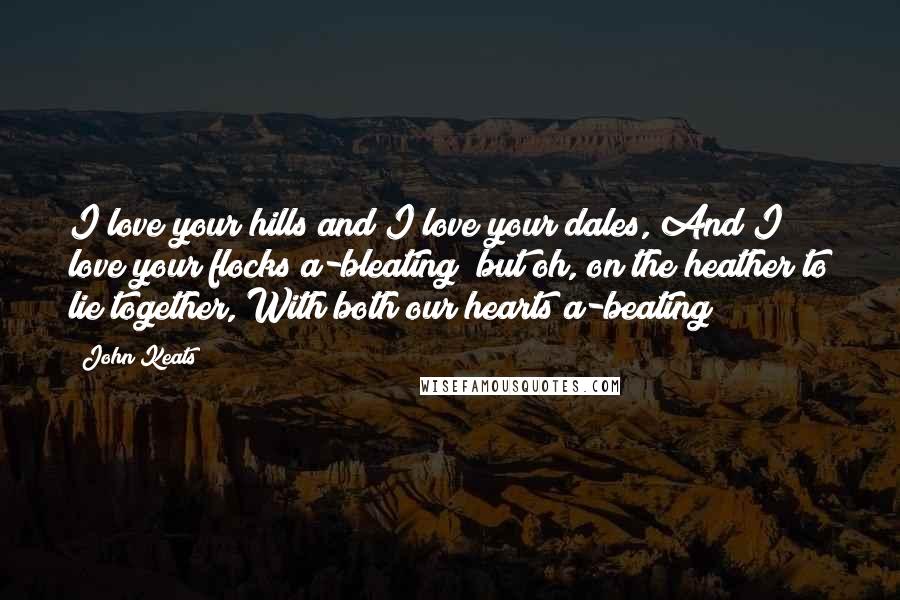 John Keats Quotes: I love your hills and I love your dales, And I love your flocks a-bleating; but oh, on the heather to lie together, With both our hearts a-beating!