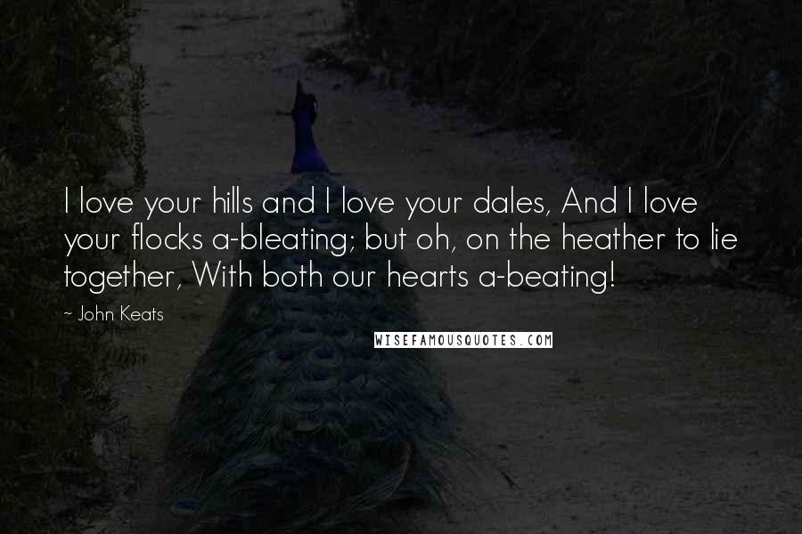 John Keats Quotes: I love your hills and I love your dales, And I love your flocks a-bleating; but oh, on the heather to lie together, With both our hearts a-beating!