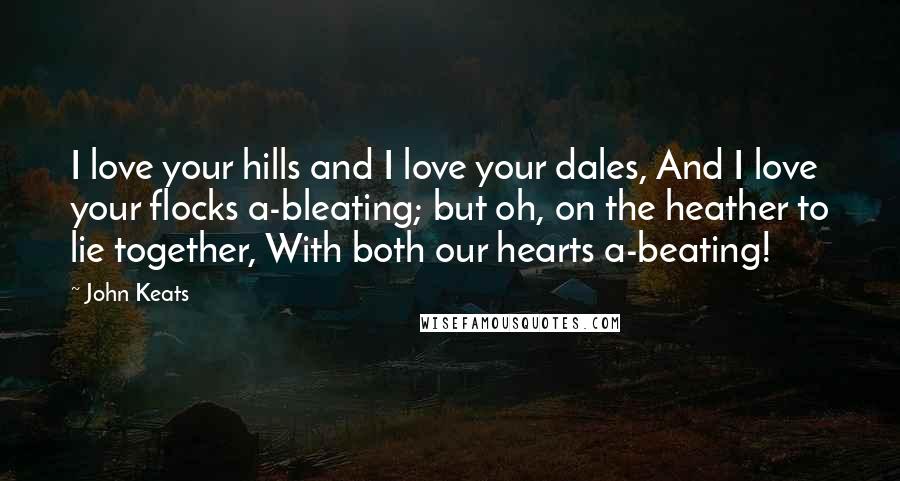 John Keats Quotes: I love your hills and I love your dales, And I love your flocks a-bleating; but oh, on the heather to lie together, With both our hearts a-beating!