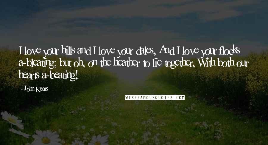 John Keats Quotes: I love your hills and I love your dales, And I love your flocks a-bleating; but oh, on the heather to lie together, With both our hearts a-beating!