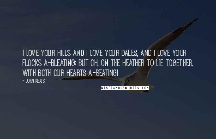 John Keats Quotes: I love your hills and I love your dales, And I love your flocks a-bleating; but oh, on the heather to lie together, With both our hearts a-beating!