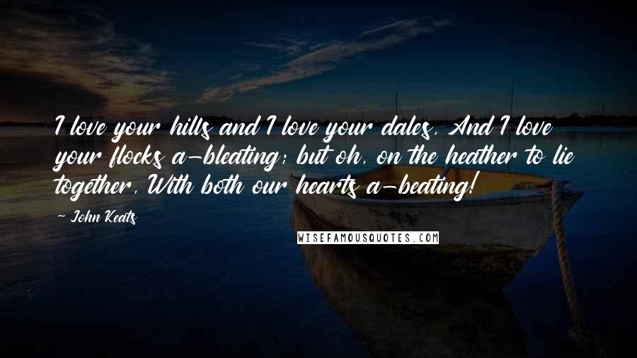John Keats Quotes: I love your hills and I love your dales, And I love your flocks a-bleating; but oh, on the heather to lie together, With both our hearts a-beating!