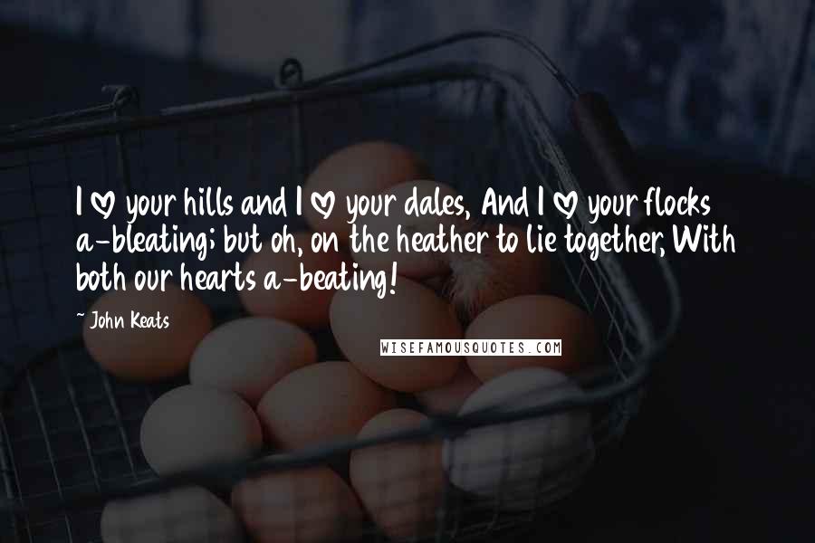 John Keats Quotes: I love your hills and I love your dales, And I love your flocks a-bleating; but oh, on the heather to lie together, With both our hearts a-beating!