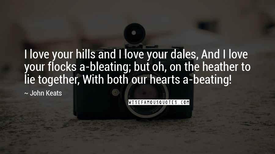 John Keats Quotes: I love your hills and I love your dales, And I love your flocks a-bleating; but oh, on the heather to lie together, With both our hearts a-beating!