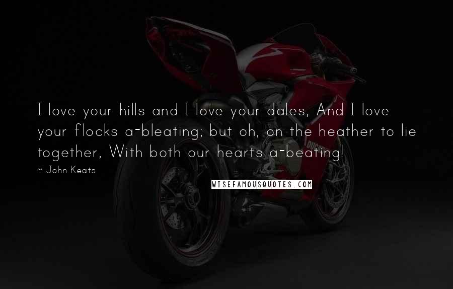 John Keats Quotes: I love your hills and I love your dales, And I love your flocks a-bleating; but oh, on the heather to lie together, With both our hearts a-beating!