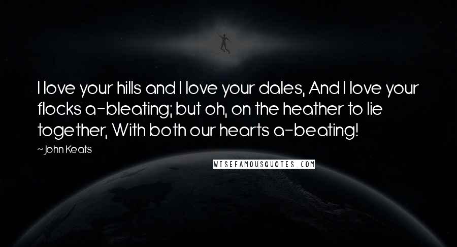 John Keats Quotes: I love your hills and I love your dales, And I love your flocks a-bleating; but oh, on the heather to lie together, With both our hearts a-beating!