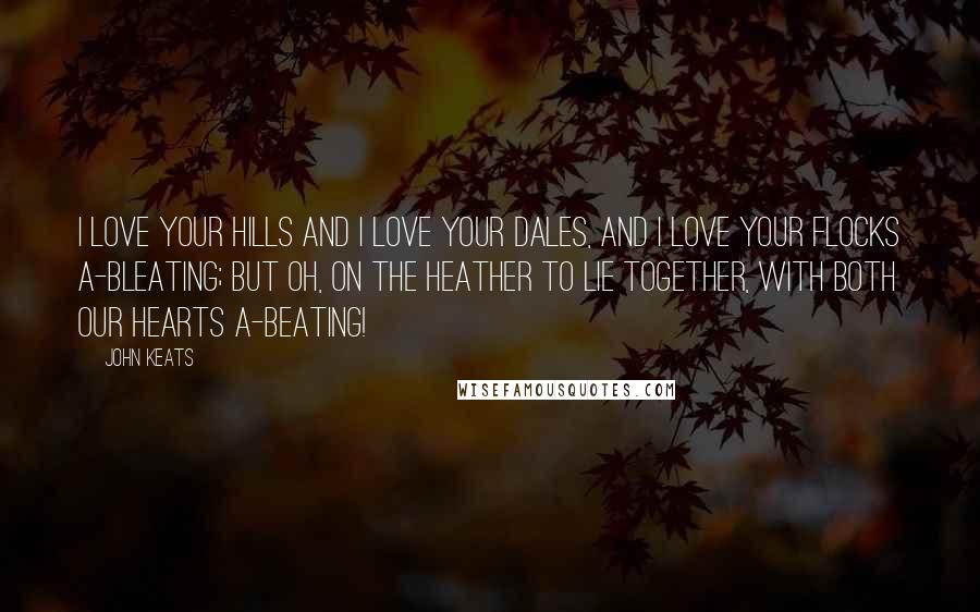 John Keats Quotes: I love your hills and I love your dales, And I love your flocks a-bleating; but oh, on the heather to lie together, With both our hearts a-beating!