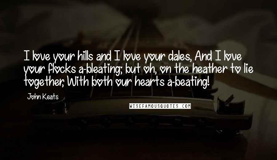 John Keats Quotes: I love your hills and I love your dales, And I love your flocks a-bleating; but oh, on the heather to lie together, With both our hearts a-beating!