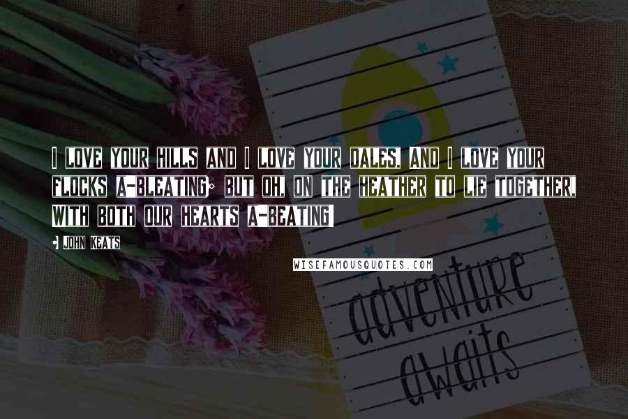 John Keats Quotes: I love your hills and I love your dales, And I love your flocks a-bleating; but oh, on the heather to lie together, With both our hearts a-beating!
