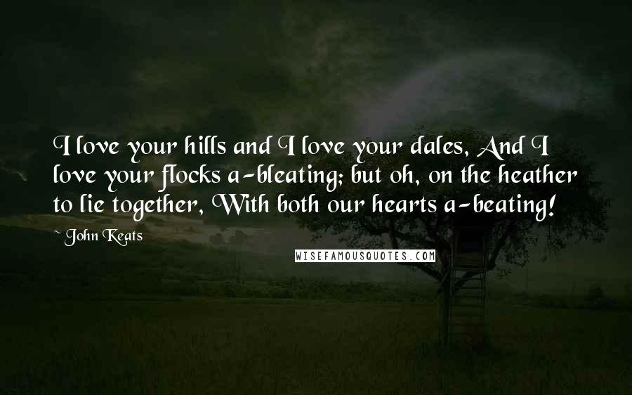 John Keats Quotes: I love your hills and I love your dales, And I love your flocks a-bleating; but oh, on the heather to lie together, With both our hearts a-beating!