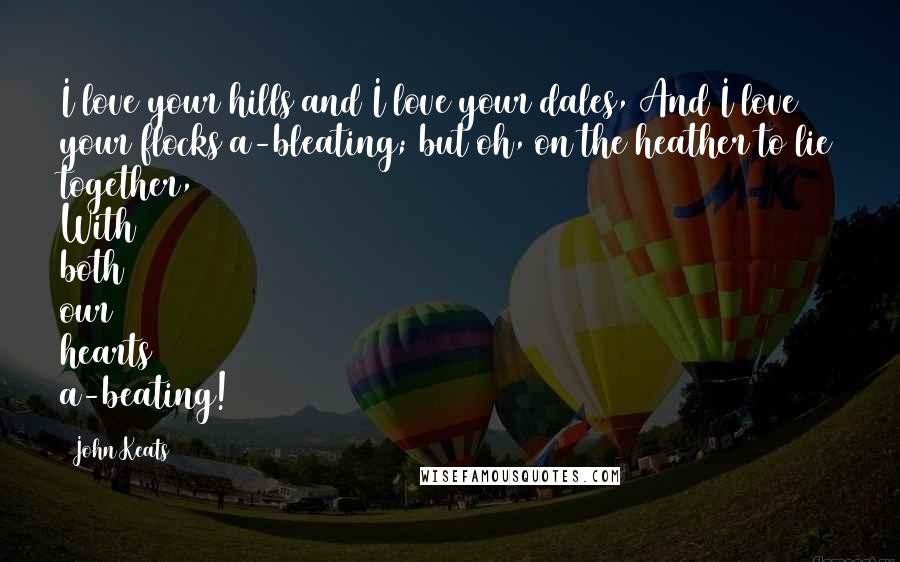 John Keats Quotes: I love your hills and I love your dales, And I love your flocks a-bleating; but oh, on the heather to lie together, With both our hearts a-beating!