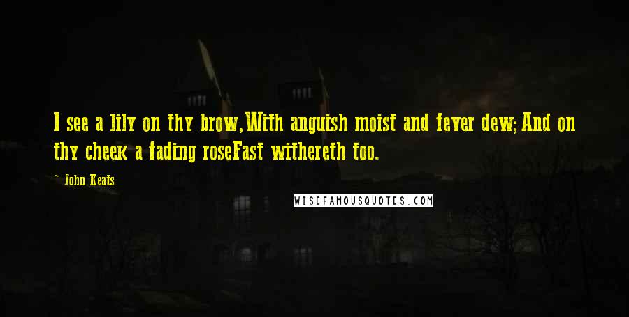 John Keats Quotes: I see a lily on thy brow,With anguish moist and fever dew;And on thy cheek a fading roseFast withereth too.