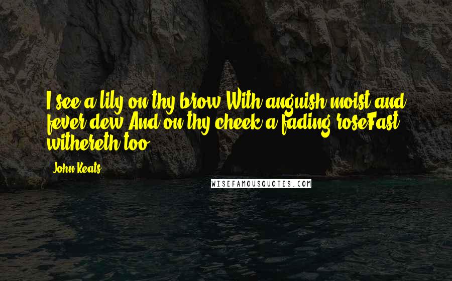 John Keats Quotes: I see a lily on thy brow,With anguish moist and fever dew;And on thy cheek a fading roseFast withereth too.