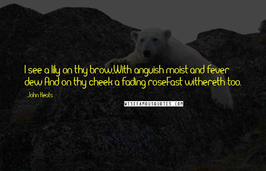 John Keats Quotes: I see a lily on thy brow,With anguish moist and fever dew;And on thy cheek a fading roseFast withereth too.