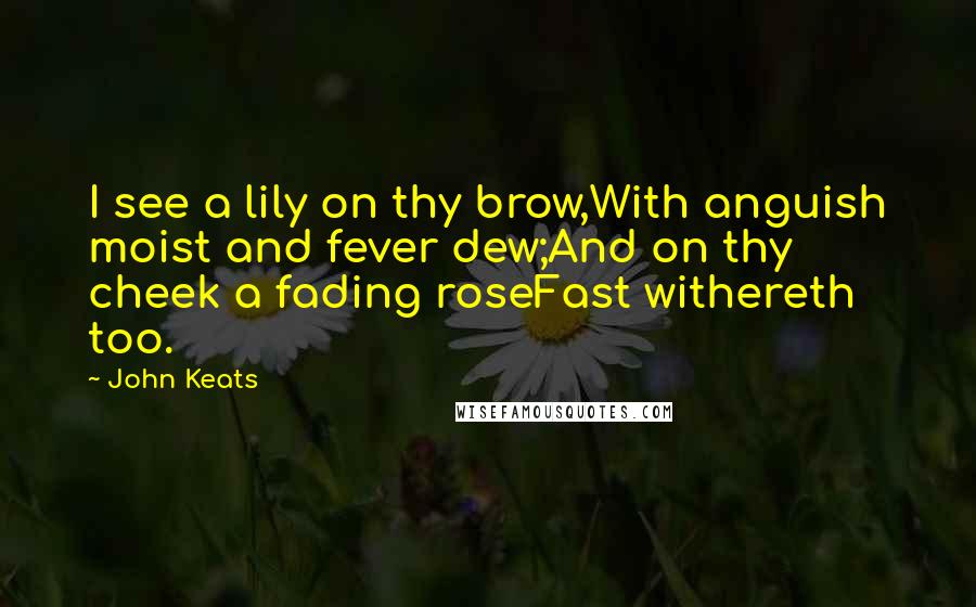 John Keats Quotes: I see a lily on thy brow,With anguish moist and fever dew;And on thy cheek a fading roseFast withereth too.