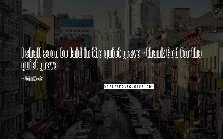 John Keats Quotes: I shall soon be laid in the quiet grave - thank God for the quiet grave