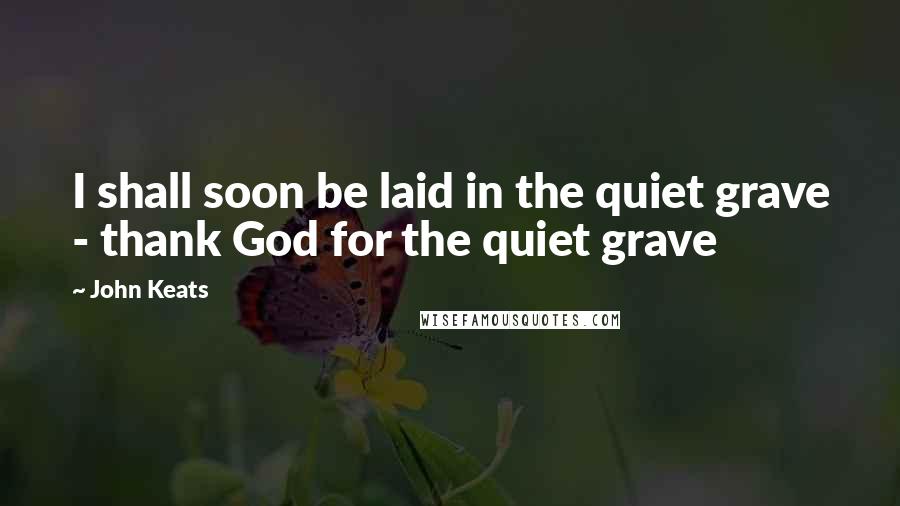 John Keats Quotes: I shall soon be laid in the quiet grave - thank God for the quiet grave