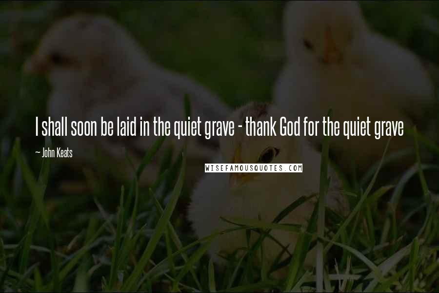 John Keats Quotes: I shall soon be laid in the quiet grave - thank God for the quiet grave