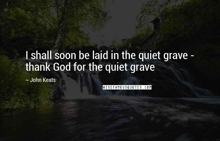 John Keats Quotes: I shall soon be laid in the quiet grave - thank God for the quiet grave