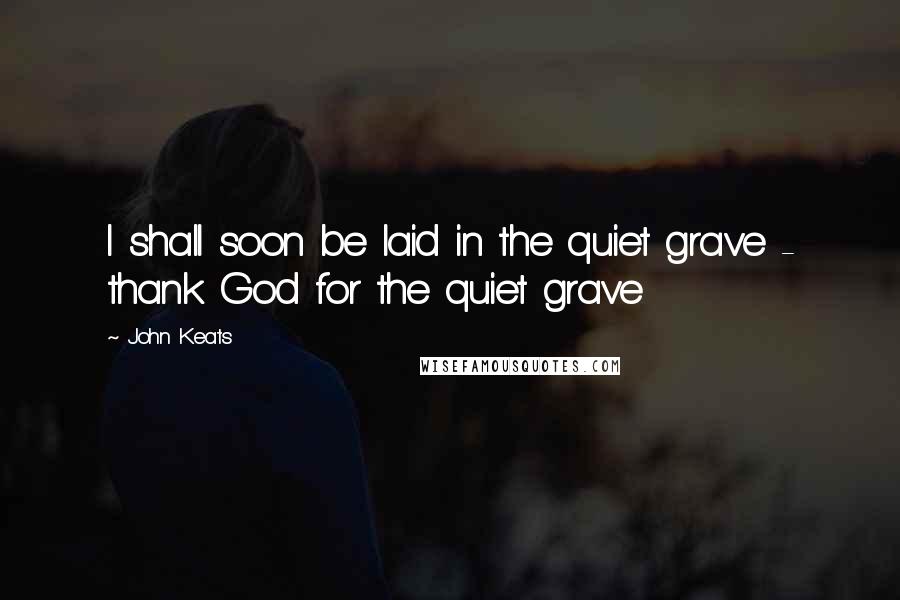 John Keats Quotes: I shall soon be laid in the quiet grave - thank God for the quiet grave