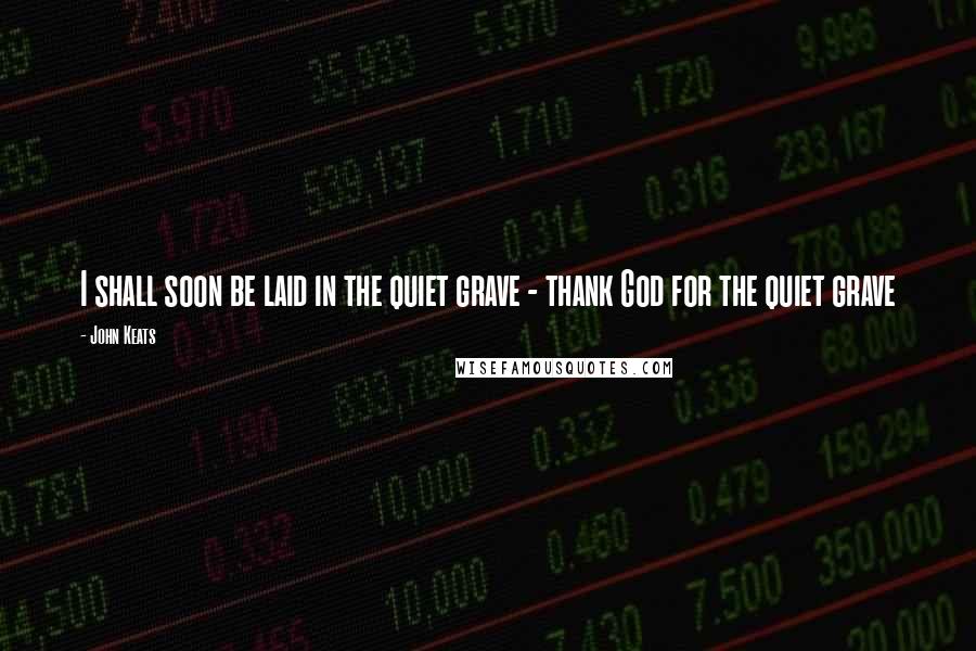 John Keats Quotes: I shall soon be laid in the quiet grave - thank God for the quiet grave