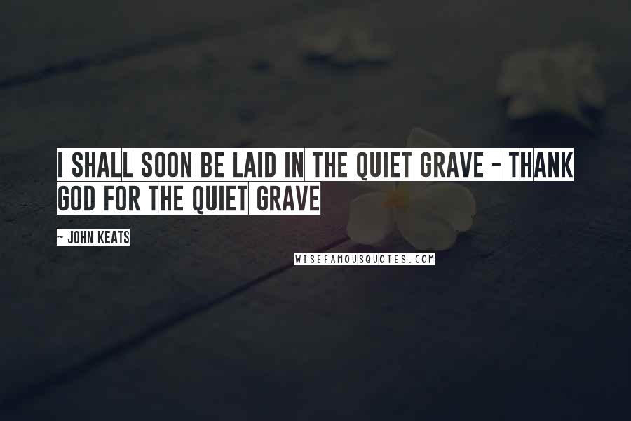 John Keats Quotes: I shall soon be laid in the quiet grave - thank God for the quiet grave
