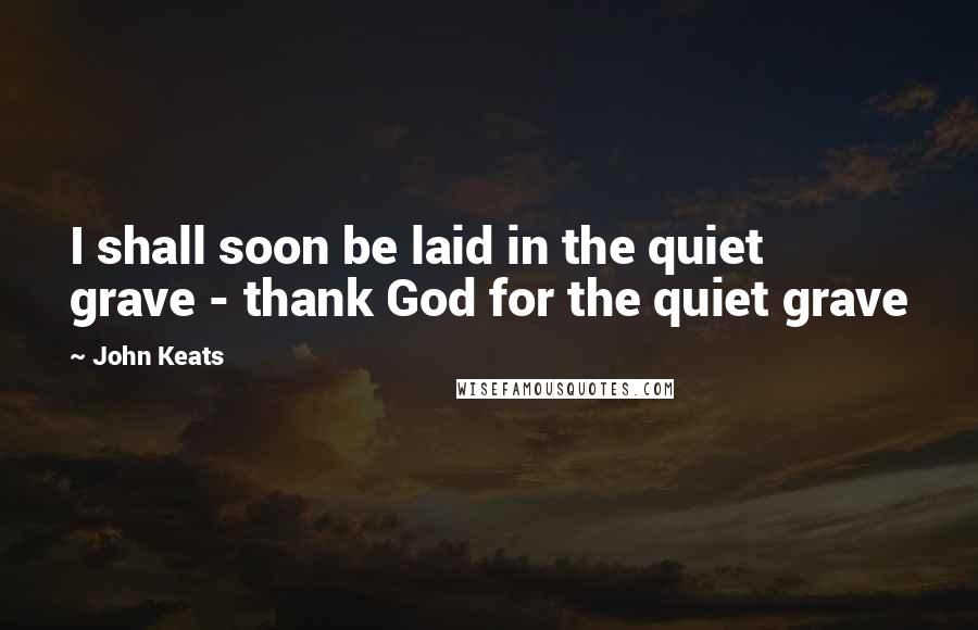 John Keats Quotes: I shall soon be laid in the quiet grave - thank God for the quiet grave
