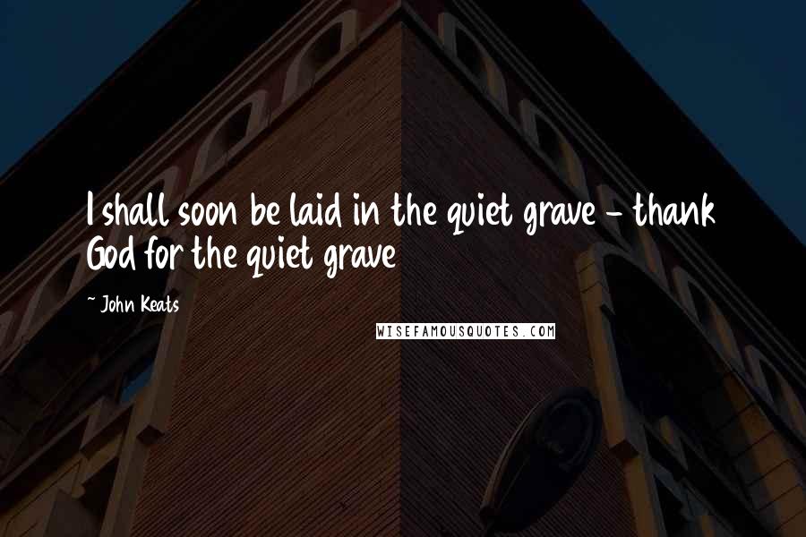 John Keats Quotes: I shall soon be laid in the quiet grave - thank God for the quiet grave