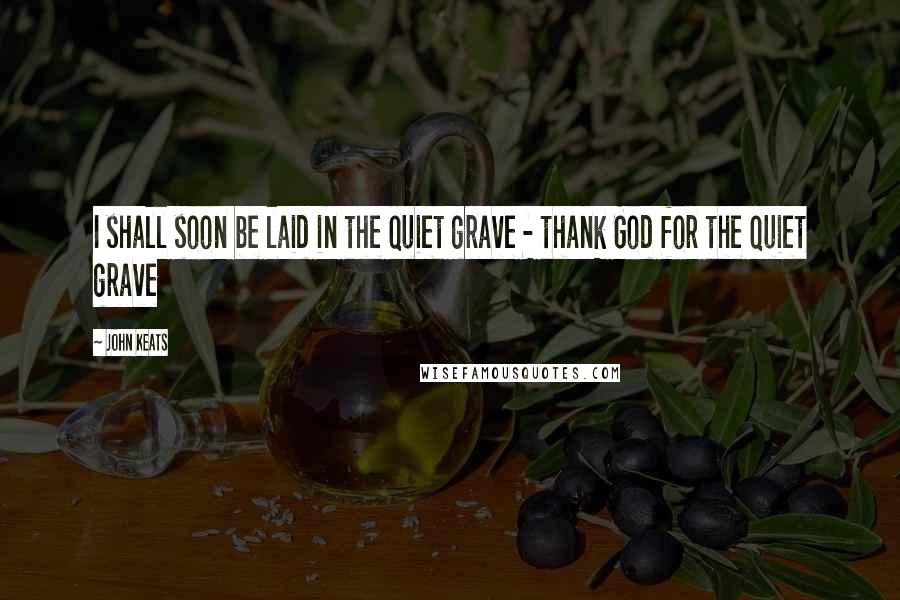 John Keats Quotes: I shall soon be laid in the quiet grave - thank God for the quiet grave