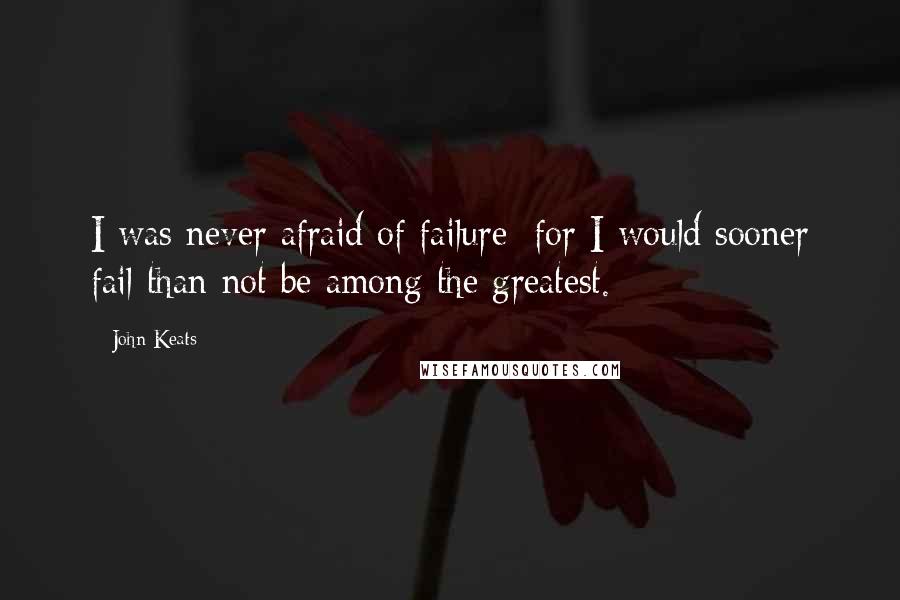 John Keats Quotes: I was never afraid of failure; for I would sooner fail than not be among the greatest.