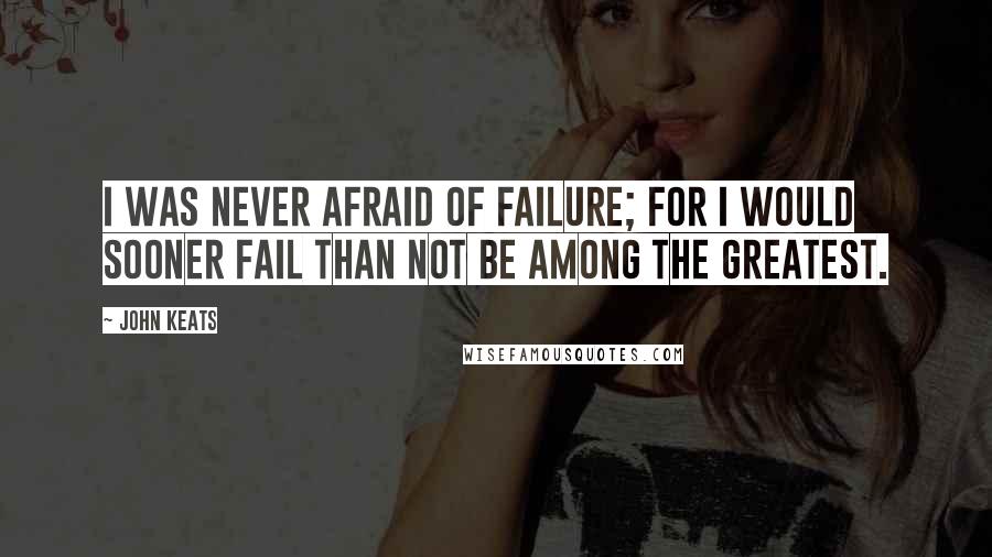 John Keats Quotes: I was never afraid of failure; for I would sooner fail than not be among the greatest.
