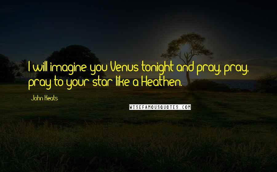 John Keats Quotes: I will imagine you Venus tonight and pray, pray, pray to your star like a Heathen.