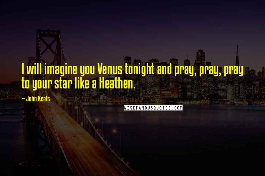 John Keats Quotes: I will imagine you Venus tonight and pray, pray, pray to your star like a Heathen.