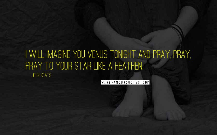 John Keats Quotes: I will imagine you Venus tonight and pray, pray, pray to your star like a Heathen.