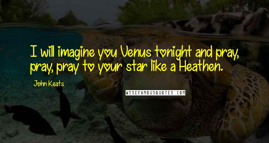 John Keats Quotes: I will imagine you Venus tonight and pray, pray, pray to your star like a Heathen.