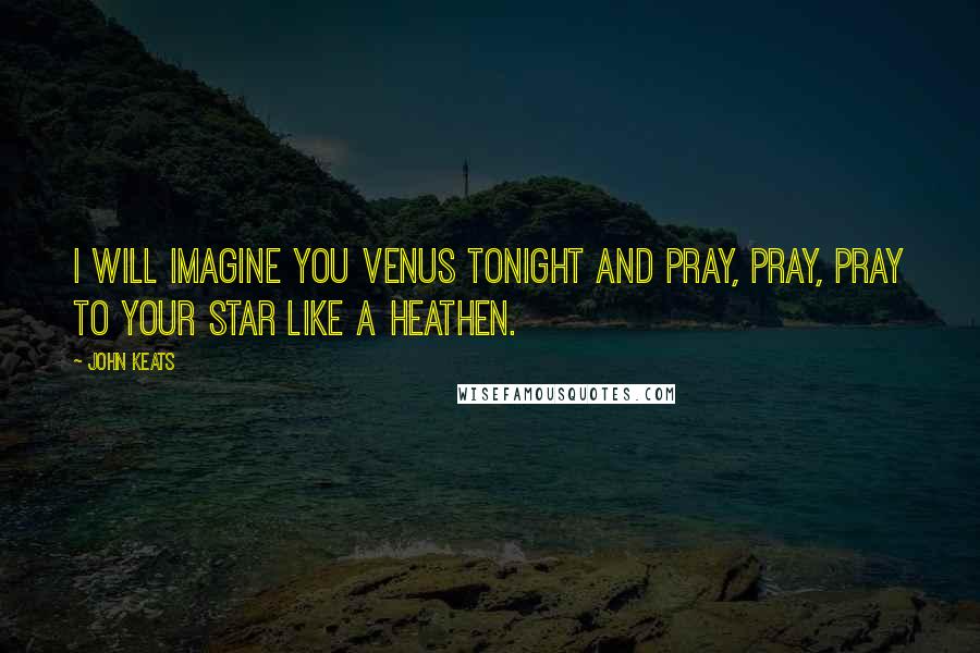 John Keats Quotes: I will imagine you Venus tonight and pray, pray, pray to your star like a Heathen.